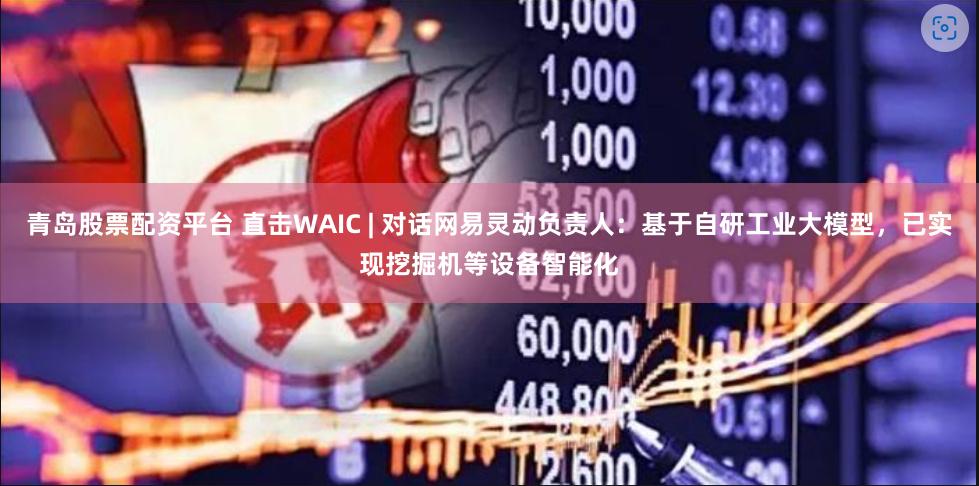 青岛股票配资平台 直击WAIC | 对话网易灵动负责人：基于自研工业大模型，已实现挖掘机等设备智能化