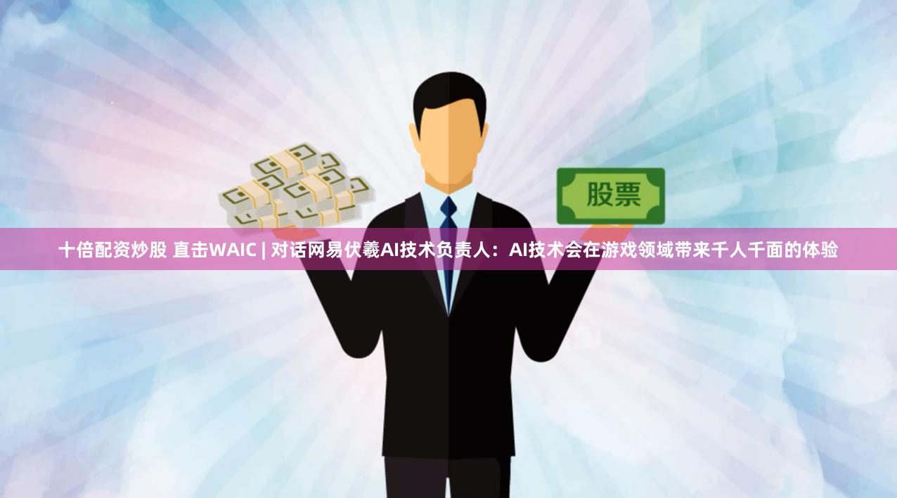 十倍配资炒股 直击WAIC | 对话网易伏羲AI技术负责人：AI技术会在游戏领域带来千人千面的体验