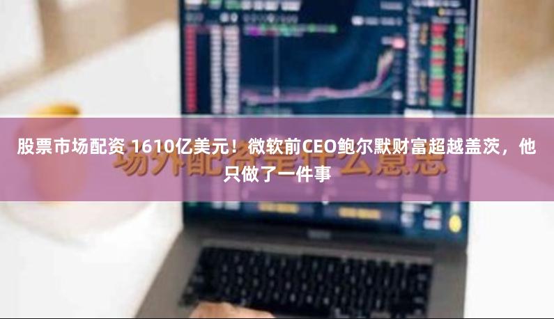 股票市场配资 1610亿美元！微软前CEO鲍尔默财富超越盖茨，他只做了一件事