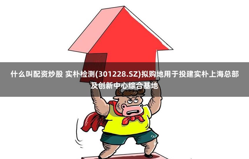 什么叫配资炒股 实朴检测(301228.SZ)拟购地用于投建实朴上海总部及创新中心综合基地