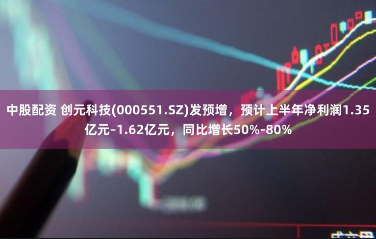 中股配资 创元科技(000551.SZ)发预增，预计上半年净利润1.35亿元–1.62亿元，同比增长50%-80%