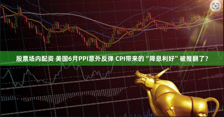 股票场内配资 美国6月PPI意外反弹 CPI带来的“降息利好”被推翻了？