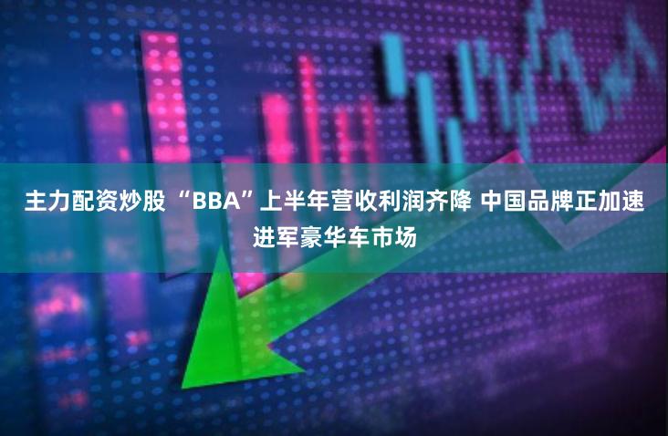 主力配资炒股 “BBA”上半年营收利润齐降 中国品牌正加速进军豪华车市场