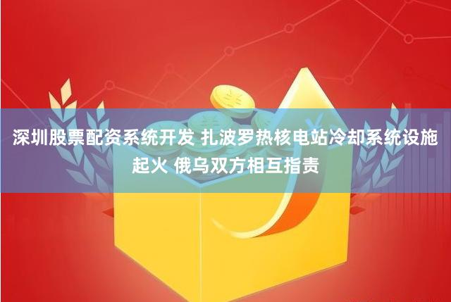 深圳股票配资系统开发 扎波罗热核电站冷却系统设施起火 俄乌双方相互指责